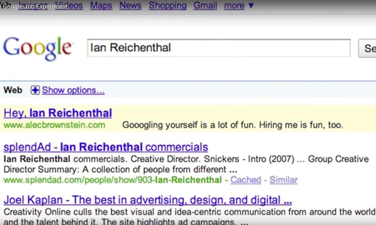 Alec Brownsteins Traumjob: Creative Director.   Wohlwissend, dass eitle Agentur-Chefs sich dann und wann selbst googlen, wählte Brownstein den Namen der Verantwortlichen als Google-Keyword und erschien bei deren Ego-Googlesuche mit folgendem Text auf Platz 1 der Suchergebnisse: „Googling yourself is a lot of fun. Hiring me is fun, too.“ Über die kreative Kampagne wurde folgender Kurzfilm gedreht: „The Google Job Experiment“  